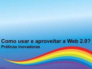 Como usar e aproveitar a Web 2.0?
Práticas inovadoras
 