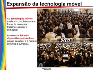 As tecnologias móveis
mudaram completamente a
forma de comunicar,
trabalhar, estudar e
comportar.
Atualmente há mais
dispositivos eletrónicos
do que pessoas e o número
continua a aumentar.
Vaticano
Expansão da tecnologia móvel
 