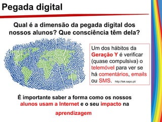 Pegada digital
Qual é a dimensão da pegada digital dos
nossos alunos? Que consciência têm dela?
É importante saber a forma como os nossos
alunos usam a Internet e o seu impacto na
aprendizagem
Um dos hábitos da
Geração Y é verificar
(quase compulsiva) o
telemóvel para ver se
há comentários, emails
ou SMS. http://tek.sapo.pt/
 