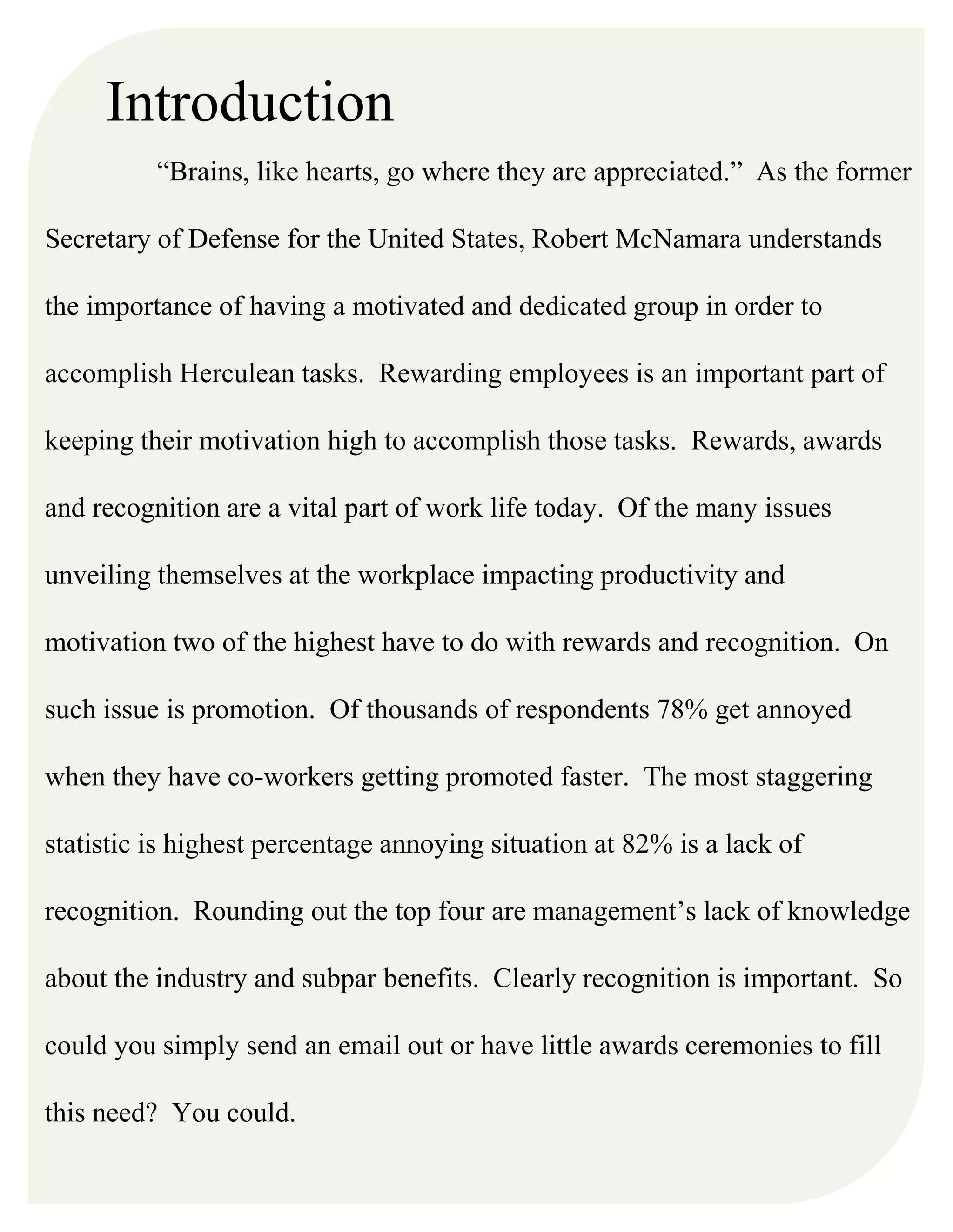 Introduction
“Brains, like hearts, go where they are appreciated.” As the former
Secretary of Defense for the United States, Robert McNamara understands
the importance of having a motivated and dedicated group in order to
accomplish Herculean tasks. Rewarding employees is an important part of
keeping their motivation high to accomplish those tasks. Rewards, awards
and recognition are a vital part of work life today. Of the many issues
unveiling themselves at the workplace impacting productivity and
motivation two of the highest have to do with rewards and recognition. On
such issue is promotion. Of thousands of respondents 78% get annoyed
when they have co-workers getting promoted faster. The most staggering
statistic is highest percentage annoying situation at 82% is a lack of
recognition. Rounding out the top four are management’s lack of knowledge
about the industry and subpar benefits. Clearly recognition is important. So
could you simply send an email out or have little awards ceremonies to fill
this need? You could.
 