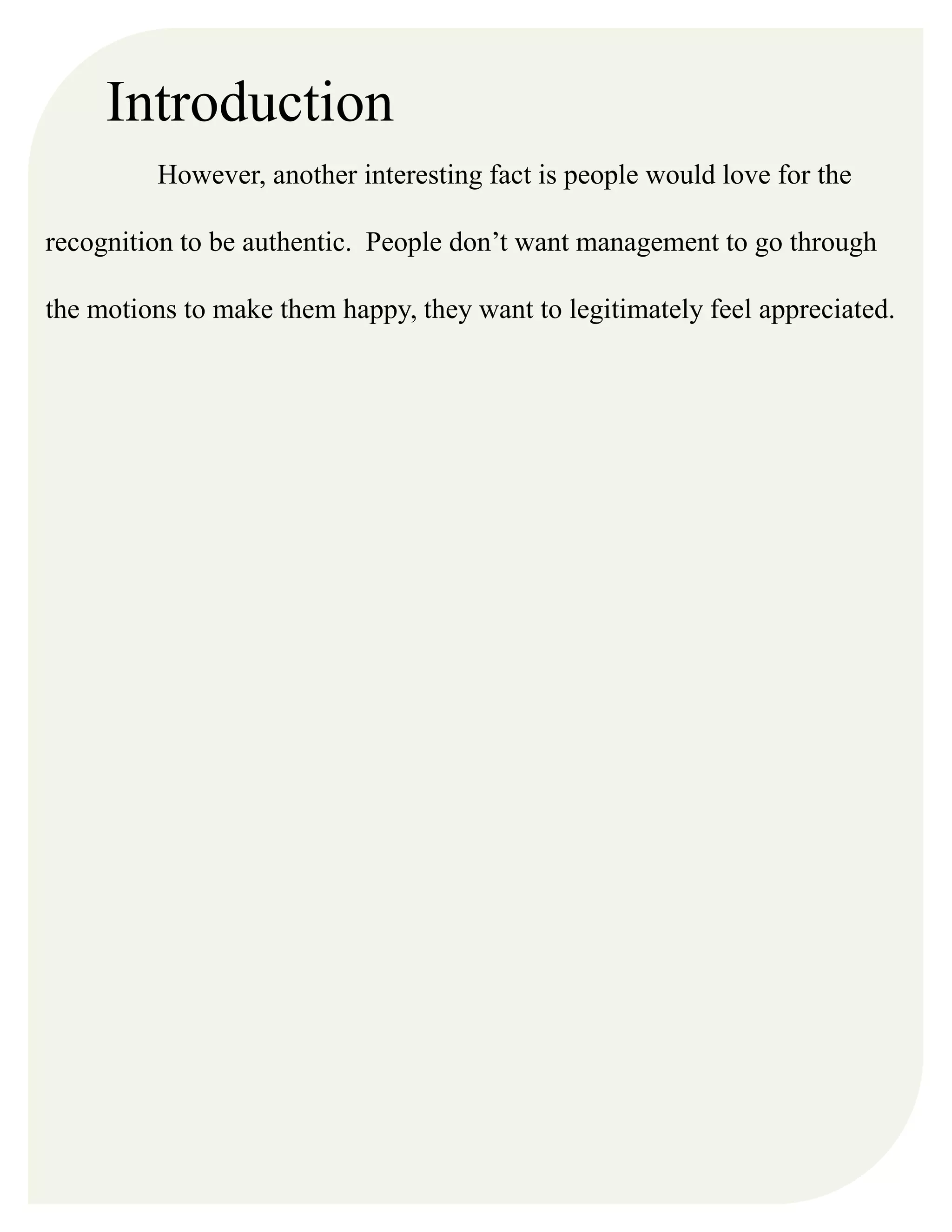 Introduction
However, another interesting fact is people would love for the
recognition to be authentic. People don’t want management to go through
the motions to make them happy, they want to legitimately feel appreciated.
 