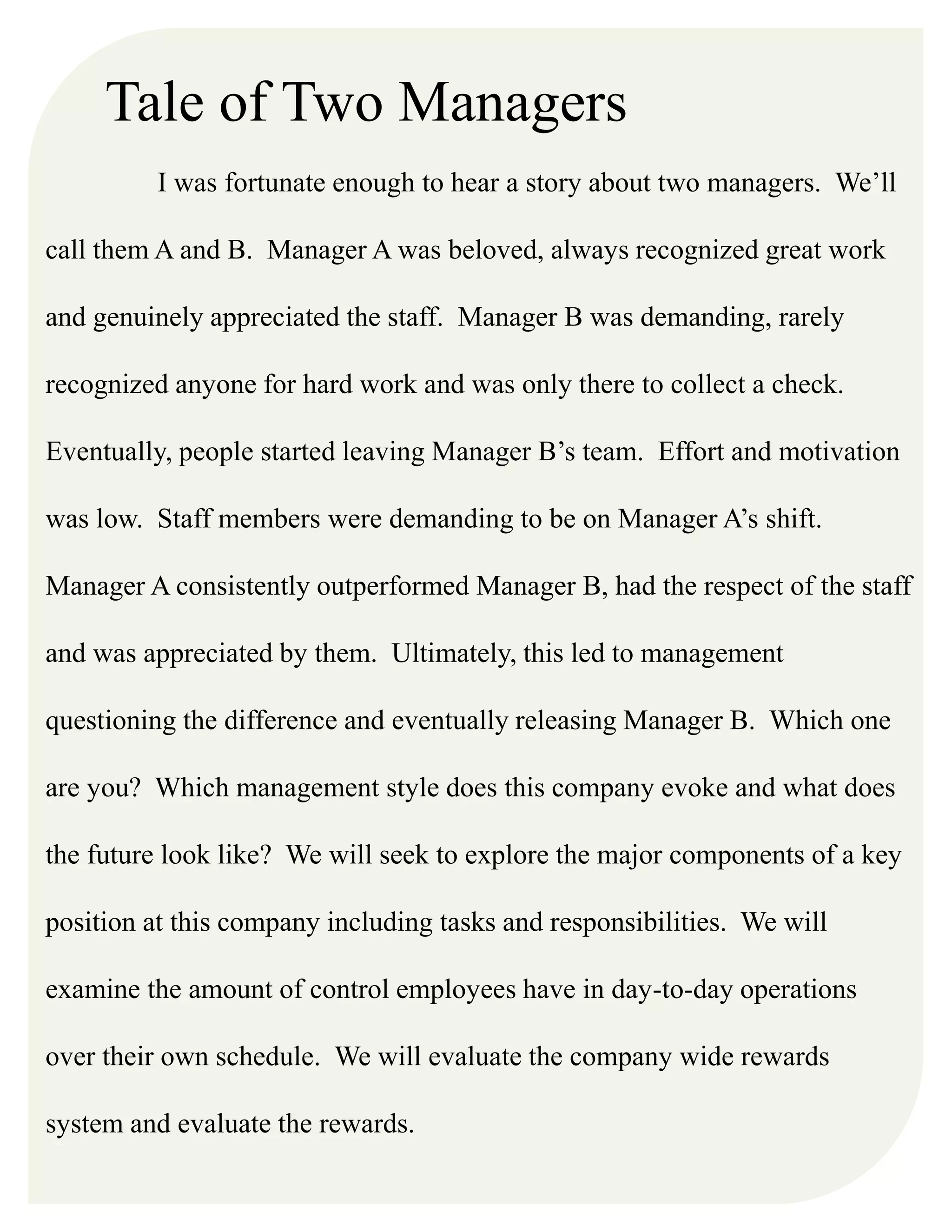 Tale of Two Managers
I was fortunate enough to hear a story about two managers. We’ll
call them A and B. Manager A was beloved, always recognized great work
and genuinely appreciated the staff. Manager B was demanding, rarely
recognized anyone for hard work and was only there to collect a check.
Eventually, people started leaving Manager B’s team. Effort and motivation
was low. Staff members were demanding to be on Manager A’s shift.
Manager A consistently outperformed Manager B, had the respect of the staff
and was appreciated by them. Ultimately, this led to management
questioning the difference and eventually releasing Manager B. Which one
are you? Which management style does this company evoke and what does
the future look like? We will seek to explore the major components of a key
position at this company including tasks and responsibilities. We will
examine the amount of control employees have in day-to-day operations
over their own schedule. We will evaluate the company wide rewards
system and evaluate the rewards.
 
