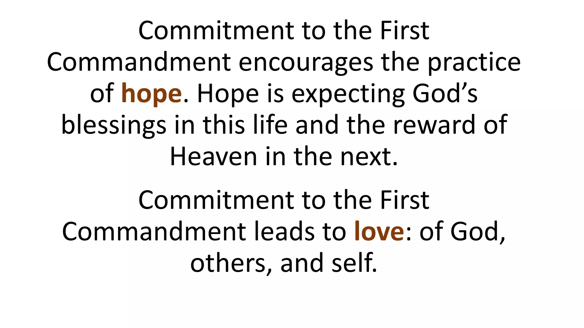 Commitment to the First
Commandment encourages the practice
of hope. Hope is expecting God’s
blessings in this life and the reward of
Heaven in the next.
Commitment to the First
Commandment leads to love: of God,
others, and self.
 
