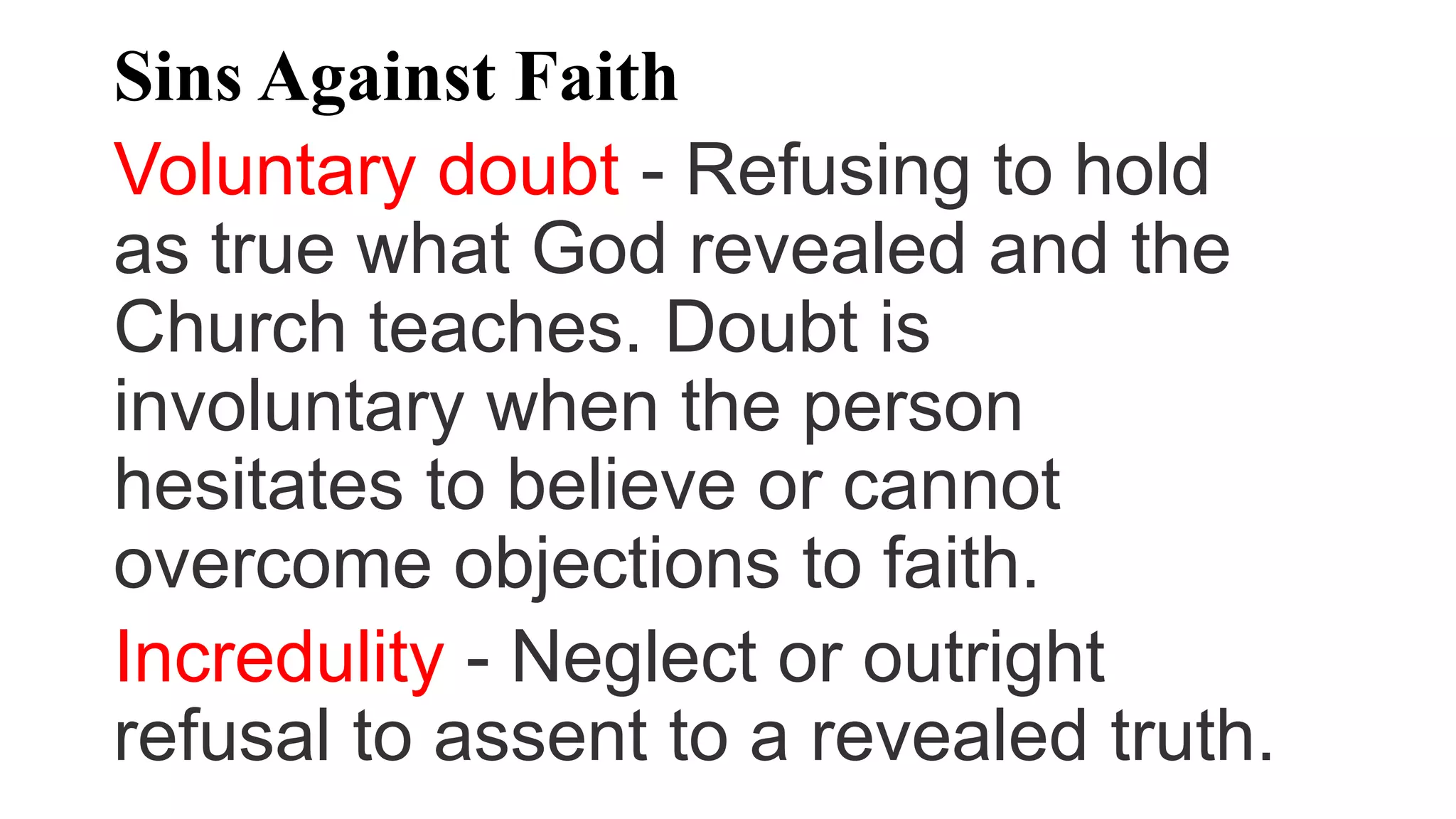 Sins Against Faith
Voluntary doubt - Refusing to hold
as true what God revealed and the
Church teaches. Doubt is
involuntary when the person
hesitates to believe or cannot
overcome objections to faith.
Incredulity - Neglect or outright
refusal to assent to a revealed truth.
 