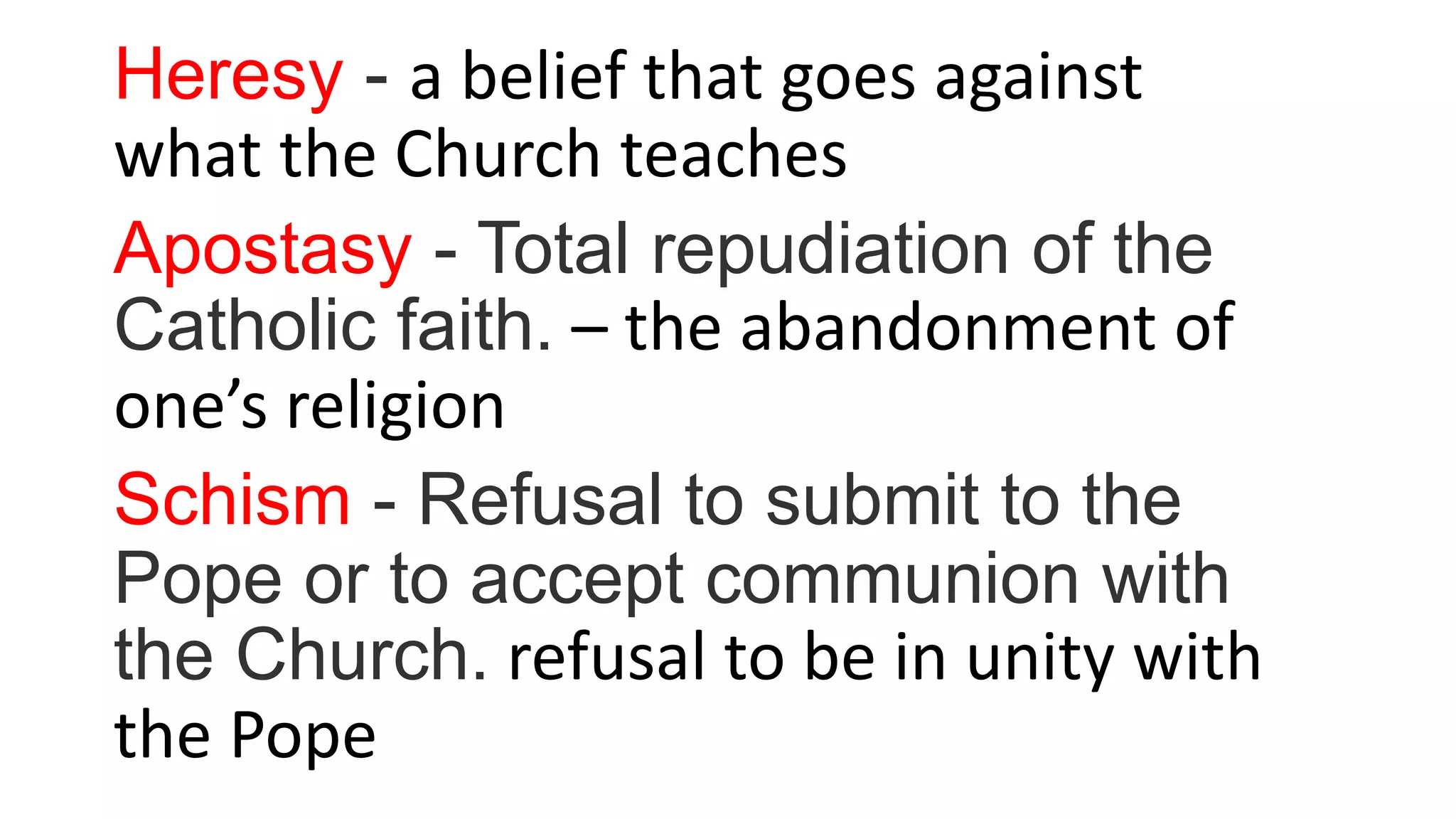 Heresy - a belief that goes against
what the Church teaches
Apostasy - Total repudiation of the
Catholic faith. – the abandonment of
one’s religion
Schism - Refusal to submit to the
Pope or to accept communion with
the Church. refusal to be in unity with
the Pope
 
