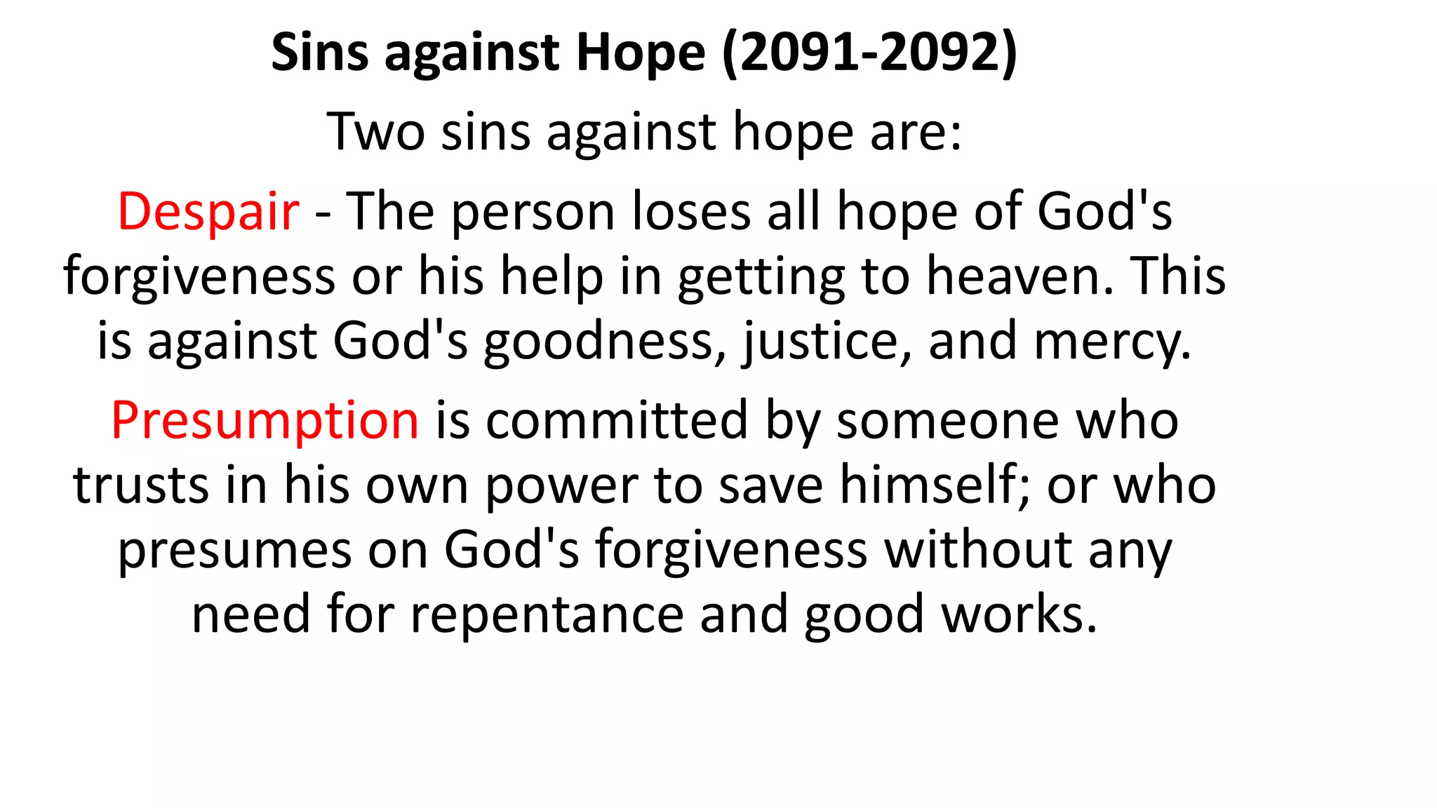 Sins against Hope (2091-2092)
Two sins against hope are:
Despair - The person loses all hope of God's
forgiveness or his help in getting to heaven. This
is against God's goodness, justice, and mercy.
Presumption is committed by someone who
trusts in his own power to save himself; or who
presumes on God's forgiveness without any
need for repentance and good works.
 