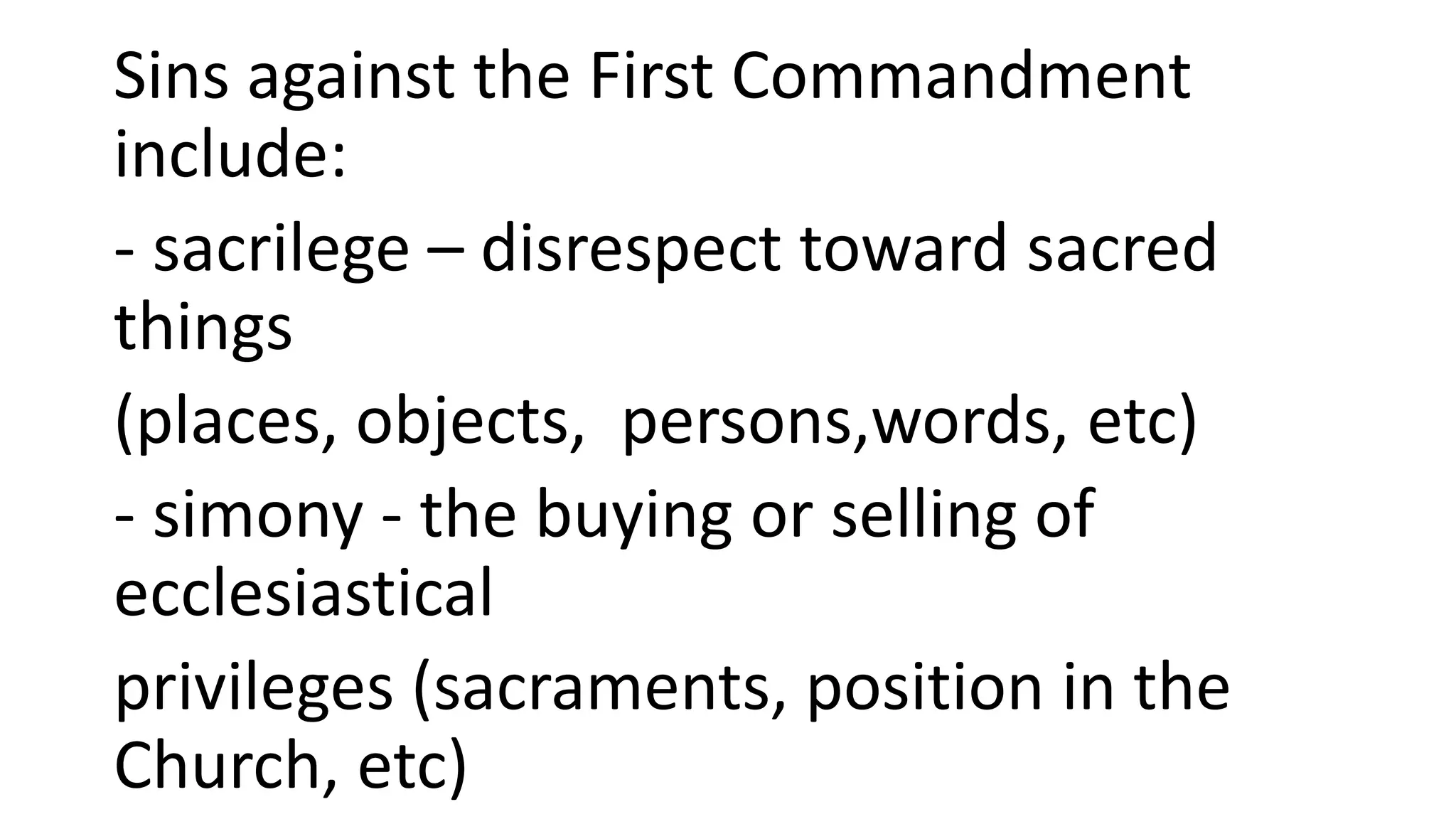 Sins against the First Commandment
include:
- sacrilege – disrespect toward sacred
things
(places, objects, persons,words, etc)
- simony - the buying or selling of
ecclesiastical
privileges (sacraments, position in the
Church, etc)
 