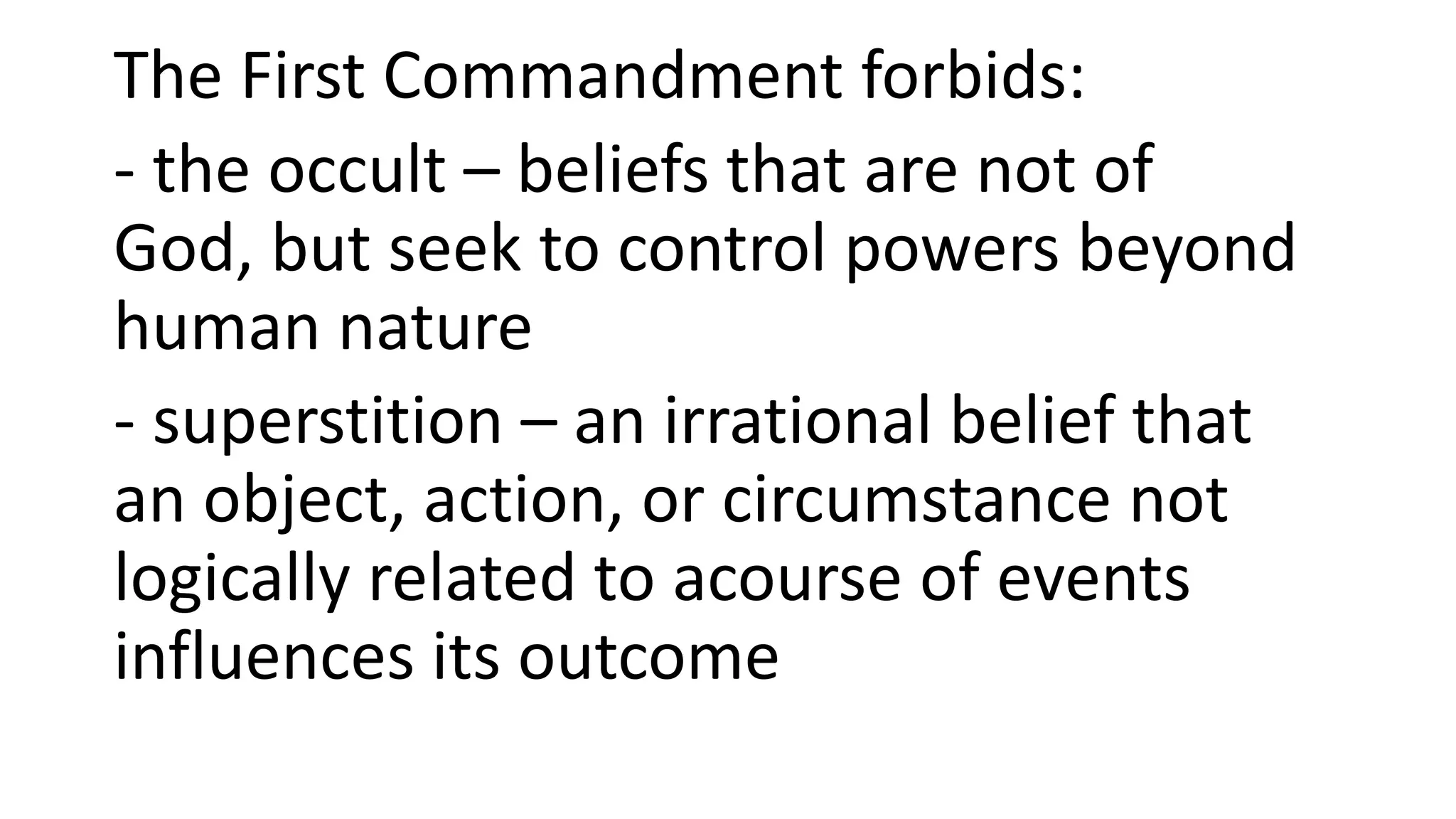 The First Commandment forbids:
- the occult – beliefs that are not of
God, but seek to control powers beyond
human nature
- superstition – an irrational belief that
an object, action, or circumstance not
logically related to acourse of events
influences its outcome
 