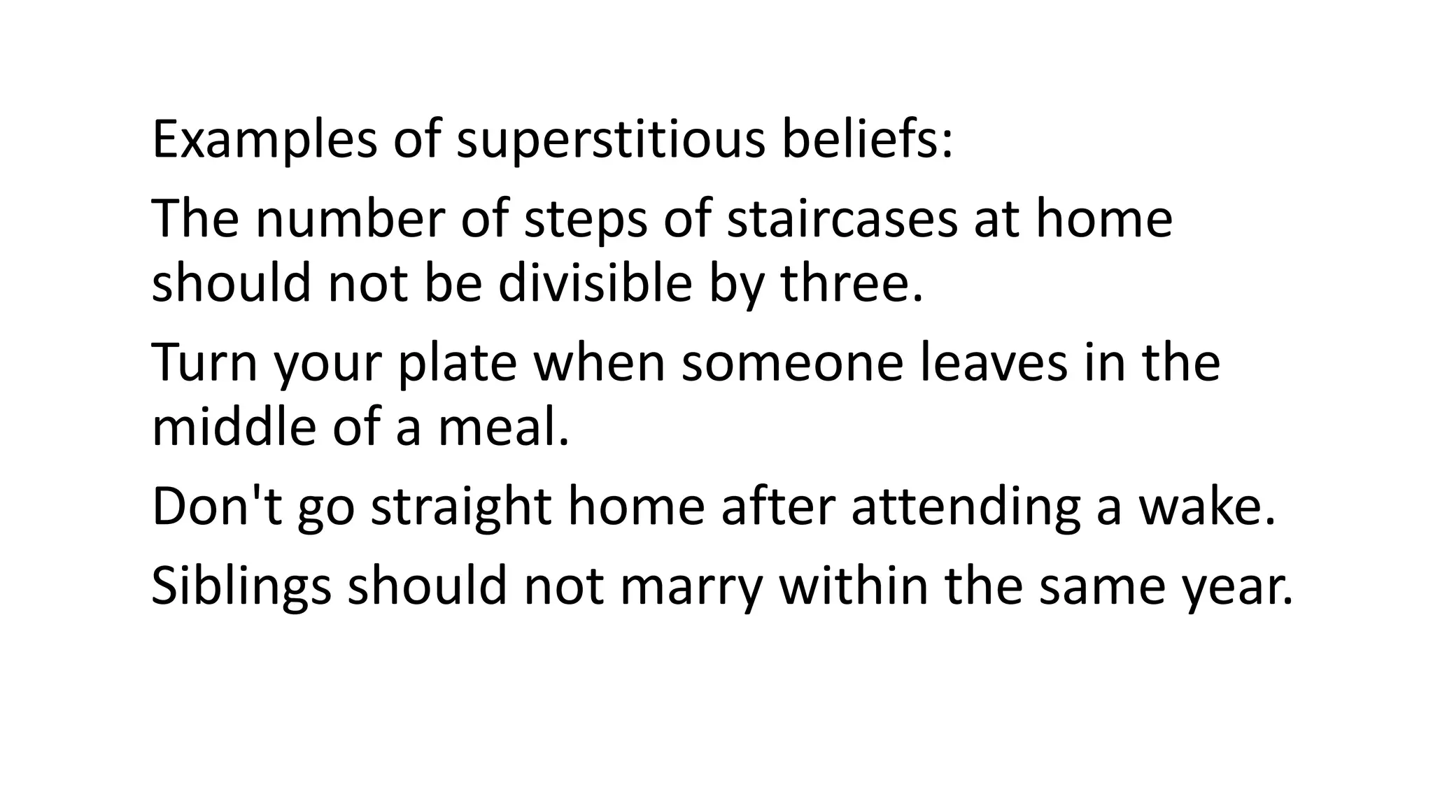 Examples of superstitious beliefs:
The number of steps of staircases at home
should not be divisible by three.
Turn your plate when someone leaves in the
middle of a meal.
Don't go straight home after attending a wake.
Siblings should not marry within the same year.
 