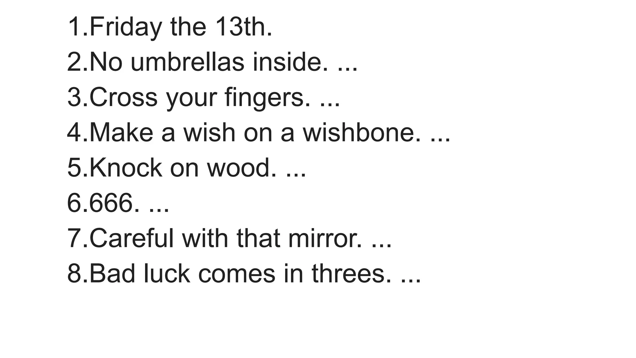 1.Friday the 13th.
2.No umbrellas inside. ...
3.Cross your fingers. ...
4.Make a wish on a wishbone. ...
5.Knock on wood. ...
6.666. ...
7.Careful with that mirror. ...
8.Bad luck comes in threes. ...
 