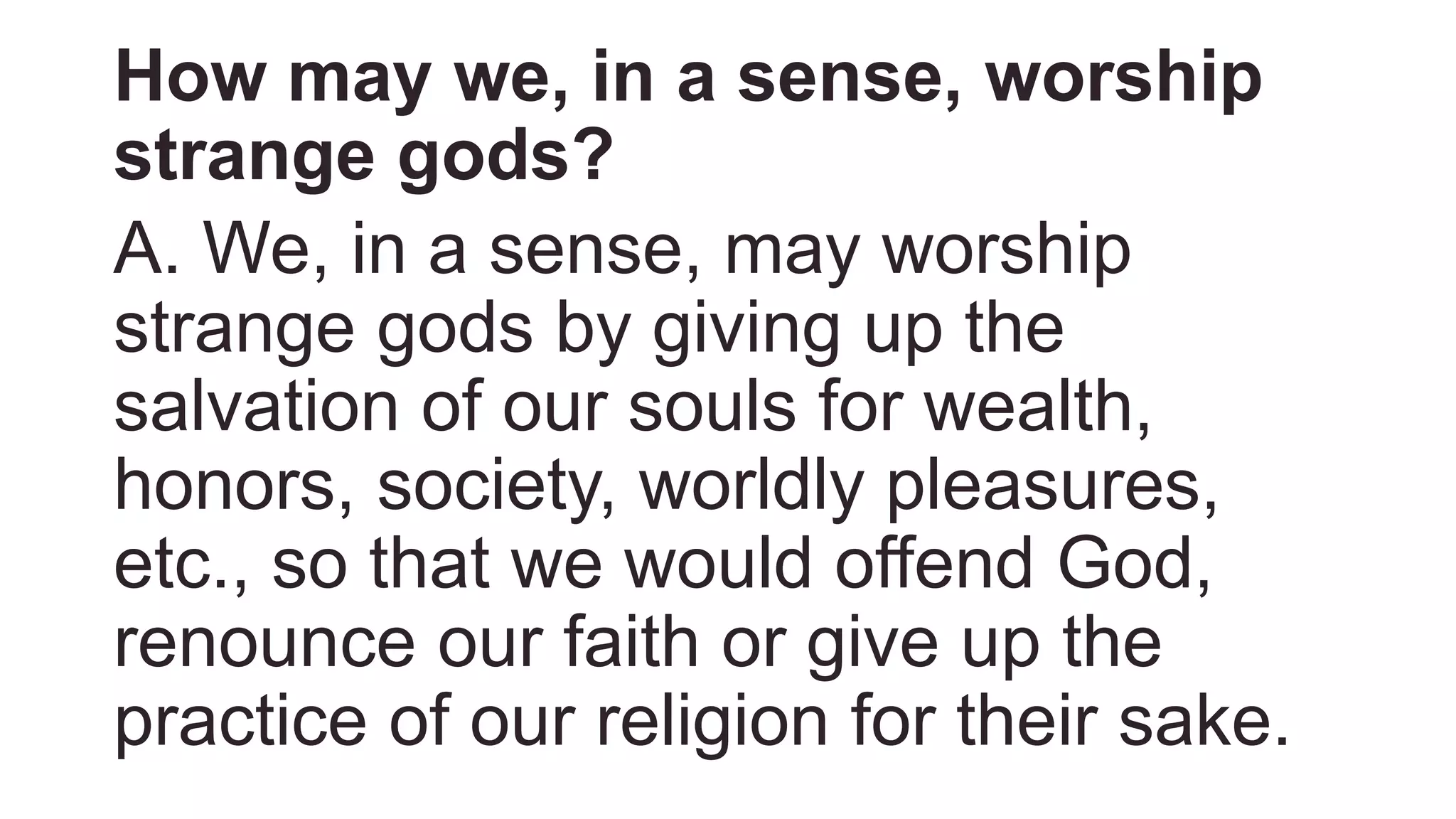 How may we, in a sense, worship
strange gods?
A. We, in a sense, may worship
strange gods by giving up the
salvation of our souls for wealth,
honors, society, worldly pleasures,
etc., so that we would offend God,
renounce our faith or give up the
practice of our religion for their sake.
 