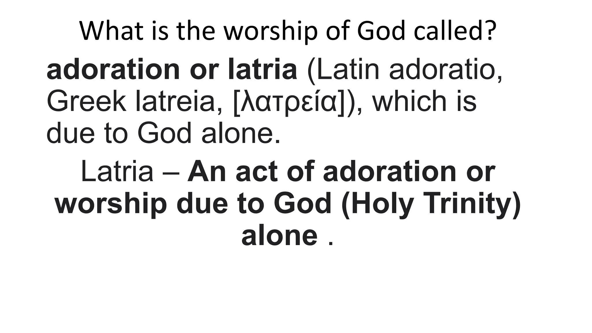 What is the worship of God called?
adoration or latria (Latin adoratio,
Greek latreia, [λατρεία]), which is
due to God alone.
Latria – An act of adoration or
worship due to God (Holy Trinity)
alone .
 