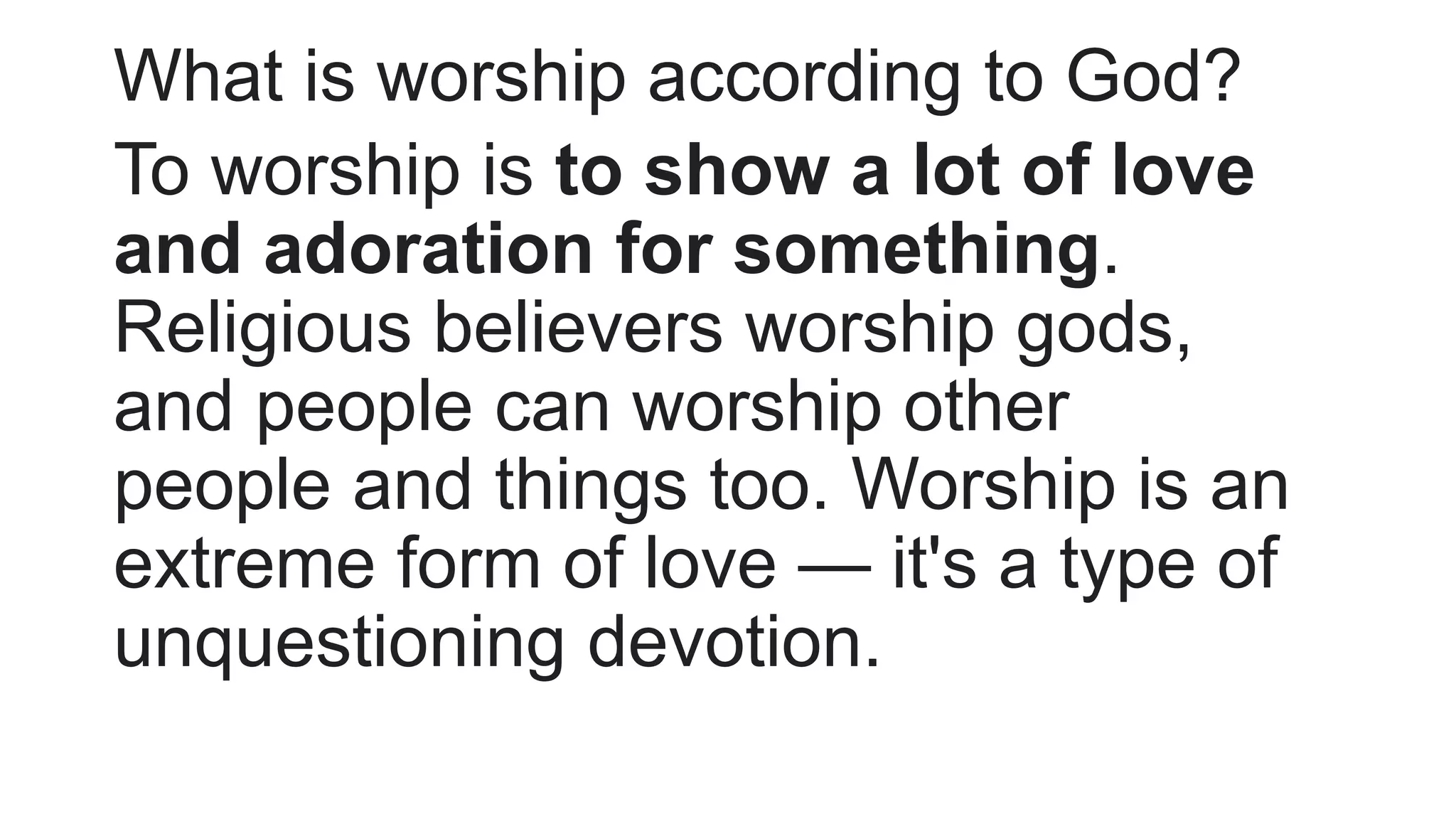 What is worship according to God?
To worship is to show a lot of love
and adoration for something.
Religious believers worship gods,
and people can worship other
people and things too. Worship is an
extreme form of love — it's a type of
unquestioning devotion.
 