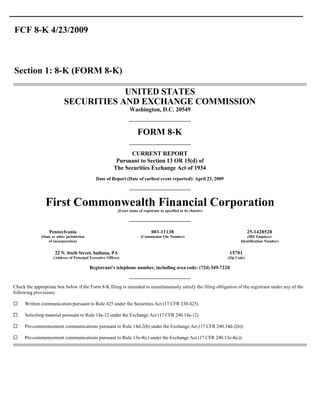 FCF 8-K 4/23/2009



Section 1: 8-K (FORM 8-K)

                                        UNITED STATES
                            SECURITIES AND EXCHANGE COMMISSION
                                                                   Washington, D.C. 20549


                                                                        FORM 8-K

                                                               CURRENT REPORT
                                                          Pursuant to Section 13 OR 15(d) of
                                                         The Securities Exchange Act of 1934
                                                Date of Report (Date of earliest event reported): April 23, 2009




                First Commonwealth Financial Corporation
                                                            (Exact name of registrant as specified in its charter)




                   Pennsylvania                                                  001-11138                                        25-1428528
              (State or other jurisdiction                                (Commission File Number)                              (IRS Employer
                   of incorporation)                                                                                        Identification Number)


                      22 N. Sixth Street, Indiana, PA                                                                 15701
                     (Address of Principal Executive Offices)                                                        (Zip Code)

                                             Registrant’s telephone number, including area code: (724) 349-7220


Check the appropriate box below if the Form 8-K filing is intended to simultaneously satisfy the filing obligation of the registrant under any of the
following provisions:

¨    Written communication pursuant to Rule 425 under the Securities Act (17 CFR 230.425)

¨    Soliciting material pursuant to Rule 14a-12 under the Exchange Act (17 CFR 240.14a-12)

¨    Pre-commencement communications pursuant to Rule 14d-2(b) under the Exchange Act (17 CFR 240.14d-2(b))

¨    Pre-commencement communications pursuant to Rule 13e-4(c) under the Exchange Act (17 CFR 240.13e-4(c))
 