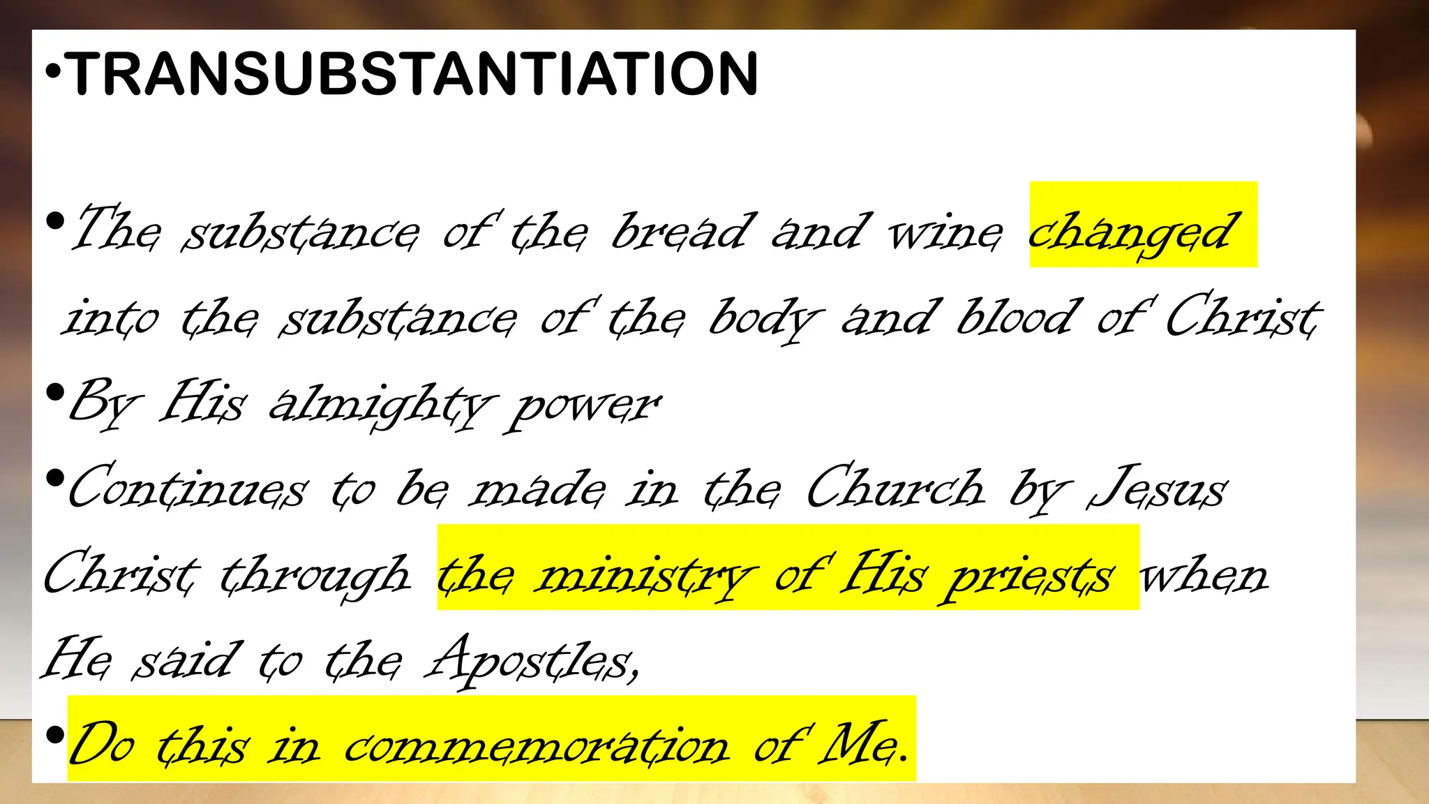 •TRANSUBSTANTIATION
•The substance of the bread and wine changed
into the substance of the body and blood of Christ
•By His almighty power
•Continues to be made in the Church by Jesus
Christ through the ministry of His priests when
He said to the Apostles,
•Do this in commemoration of Me.
 
