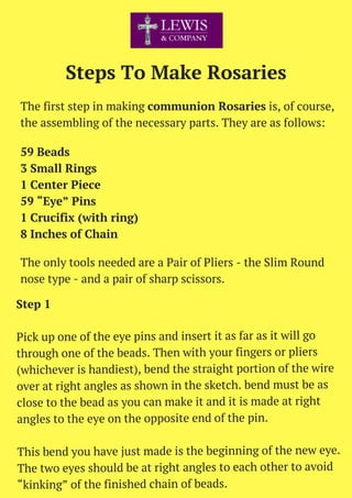Steps To Make Rosaries
The first step in making communion Rosaries is, of course,
the assembling of the necessary parts. They are as follows:
The only tools needed are a Pair of Pliers - the Slim Round
nose type - and a pair of sharp scissors.
59 Beads
3 Small Rings
1 Center Piece
59 “Eye” Pins
1 Crucifix (with ring)
8 Inches of Chain
Step 1
Pick up one of the eye pins and insert it as far as it will go
through one of the beads. Then with your fingers or pliers
(whichever is handiest), bend the straight portion of the wire
over at right angles as shown in the sketch. bend must be as
close to the bead as you can make it and it is made at right
angles to the eye on the opposite end of the pin.
This bend you have just made is the beginning of the new eye.
The two eyes should be at right angles to each other to avoid
“kinking” of the finished chain of beads.
 
