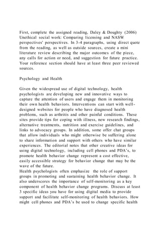 First, complete the assigned reading, Daley & Doughty (2006)
Unethical social work: Comparing licensing and NASW
perspectives' perspectives. In 3-4 paragraphs, using direct quote
from the reading, as well as outside sources, create a mini
literature review describing the major outcomes of the piece,
any calls for action or need, and suggestion for future practice.
Your reference section should have at least three peer reviewed
sources.
Psychology and Health
Given the widespread use of digital technology, health
psychologists are developing new and innovative ways to
capture the attention of users and engage them in monitoring
their own health behaviors. Interventions can start with well -
designed websites for people who have diagnosed health
problems, such as arthritis and other painful conditions. These
sites provide tips for coping with illness, new research findings,
alternative treatments, nutrition and exercise guidelines, and
links to advocacy groups. In addition, some offer chat groups
that allow individuals who might otherwise be suffering alone
to share information and support with others who have similar
experiences. The editorial notes that other creative ideas for
using digital technology, including cell phones and PDA’s, to
promote health behavior change represent a cost effective,
easily accessible strategy for behavior change that may be the
wave of the future.
Health psychologists often emphasize the role of support
groups in promoting and sustaining health behavior change. It
also underscores the importance of self-monitoring as a key
component of health behavior change programs. Discuss at least
3 specific ideas you have for using digital media to provide
support and facilitate self-monitoring of health behaviors. How
might cell phones and PDA’s be used to change specific health
 