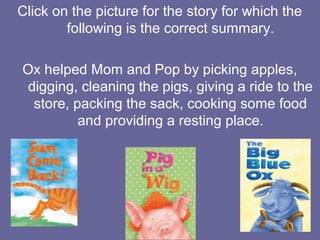 Click on the picture for the story for which the
following is the correct summary.
Ox helped Mom and Pop by picking apples,
digging, cleaning the pigs, giving a ride to the
store, packing the sack, cooking some food
and providing a resting place.

 