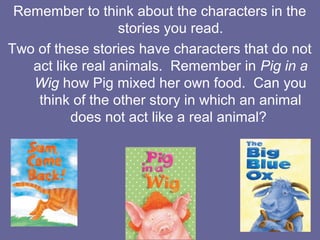 Remember to think about the characters in the
stories you read.
Two of these stories have characters that do not
act like real animals. Remember in Pig in a
Wig how Pig mixed her own food. Can you
think of the other story in which an animal
does not act like a real animal?

 
