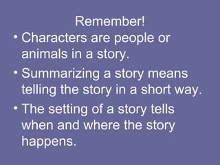 Remember!
• Characters are people or
animals in a story.
• Summarizing a story means
telling the story in a short way.
• The setting of a story tells
when and where the story
happens.

 