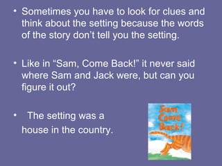 • Sometimes you have to look for clues and
think about the setting because the words
of the story don’t tell you the setting.
• Like in “Sam, Come Back!” it never said
where Sam and Jack were, but can you
figure it out?
•

The setting was a
house in the country.

 
