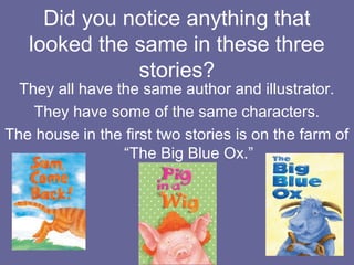 Did you notice anything that
looked the same in these three
stories?

They all have the same author and illustrator.
They have some of the same characters.
The house in the first two stories is on the farm of
“The Big Blue Ox.”

 