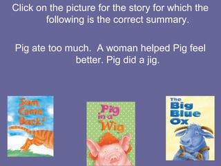 Click on the picture for the story for which the
following is the correct summary.
Pig ate too much. A woman helped Pig feel
better. Pig did a jig.

 