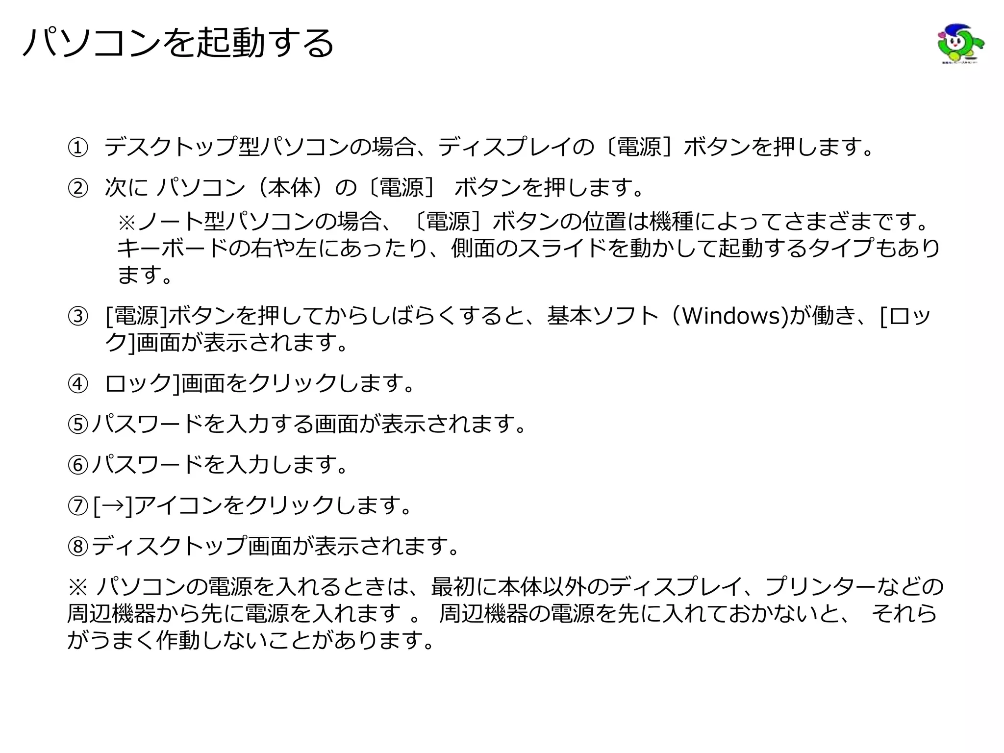 パソコンを起動する
① デスクトップ型パソコンの場合、ディスプレイの〔電源］ボタンを押します。
② 次に パソコン（本体）の〔電源］ ボタンを押します。
※ノート型パソコンの場合、〔電源］ボタンの位置は機種によってさまざまです。
キーボードの右や左にあったり、側面のスライドを動かして起動するタイプもあり
ます。
③ [電源]ボタンを押してからしばらくすると、基本ソフト（Windows)が働き、[ロッ
ク]画面が表示されます。
④ ロック]画面をクリックします。
⑤パスワードを入力する画面が表示されます。
⑥パスワードを入力します。
⑦[→]アイコンをクリックします。
⑧ディスクトップ画面が表示されます。
※ パソコンの電源を入れるときは、最初に本体以外のディスプレイ、プリンターなどの
周辺機器から先に電源を入れます 。 周辺機器の電源を先に入れておかないと、 それら
がうまく作動しないことがあります。
 