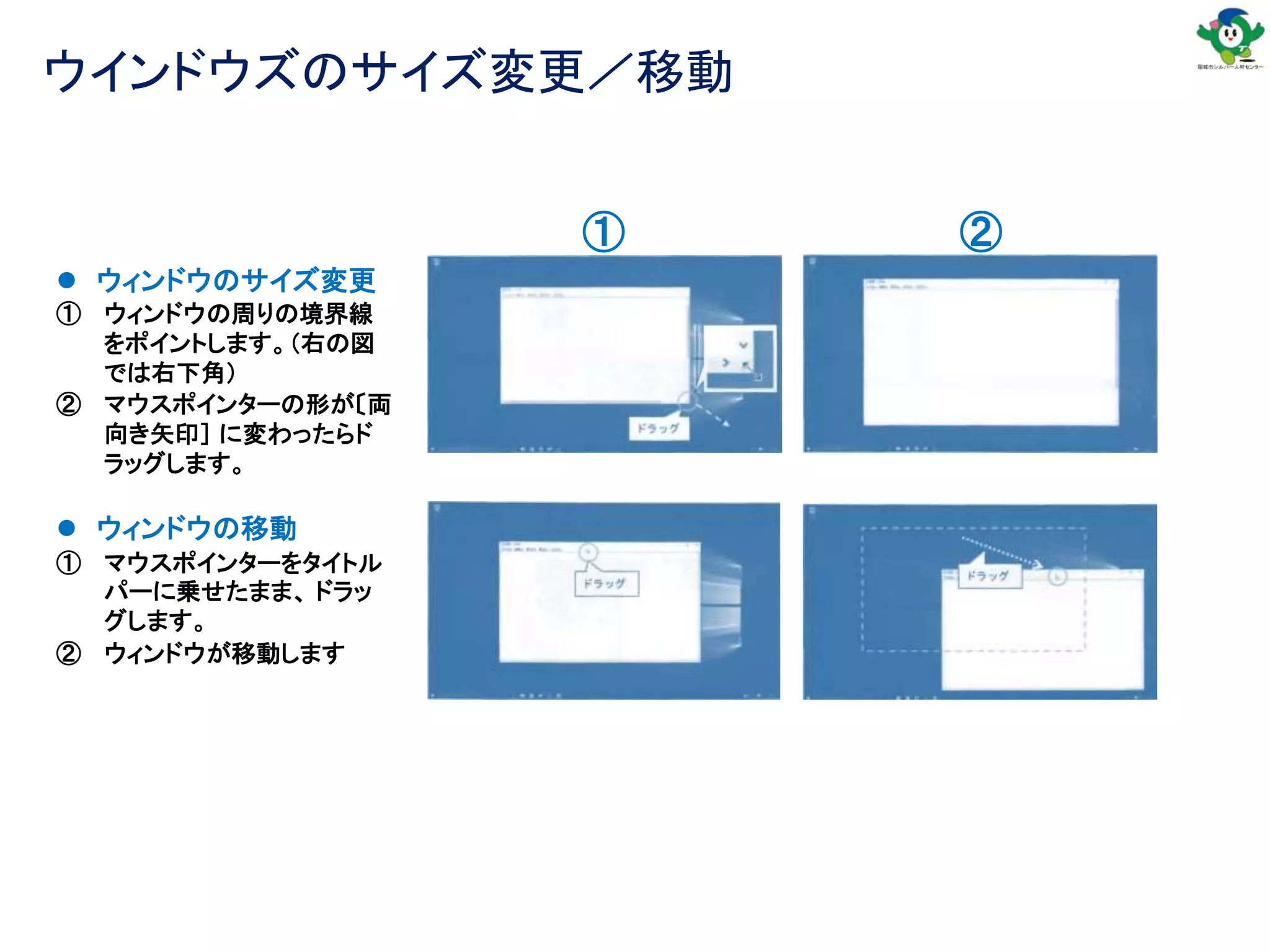ウインドウズのサイズ変更／移動
 ウィンドウの移動
① マウスポインターをタイトル
パーに乗せたまま、 ドラッ
グします。
② ウィンドウが移動します
 ウィンドウのサイズ変更
① ウィンドウの周りの境界線
をポイントします。（右の図
では右下角）
② マウスポインターの形が〔両
向き矢印］ に変わったらド
ラッグします。
① ②
 