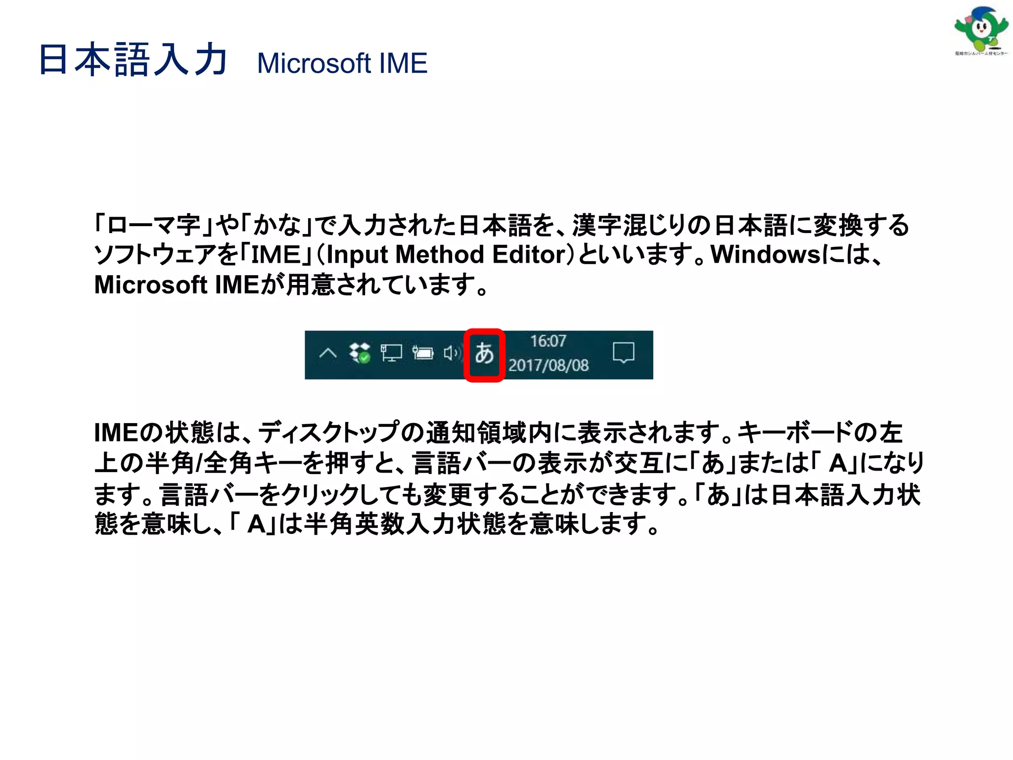 日本語入力 Microsoft IME
「ローマ字」や「かな」で入力された日本語を、漢字混じりの日本語に変換する
ソフトウェアを「ＩＭＥ」（Input Method Editor）といいます。Windowsには、
Microsoft IMEが用意されています。
IMEの状態は、ディスクトップの通知領域内に表示されます。キーボードの左
上の半角/全角キーを押すと、言語バーの表示が交互に「あ」または「 A」になり
ます。言語バーをクリックしても変更することができます。「あ」は日本語入力状
態を意味し、「 A」は半角英数入力状態を意味します。
 