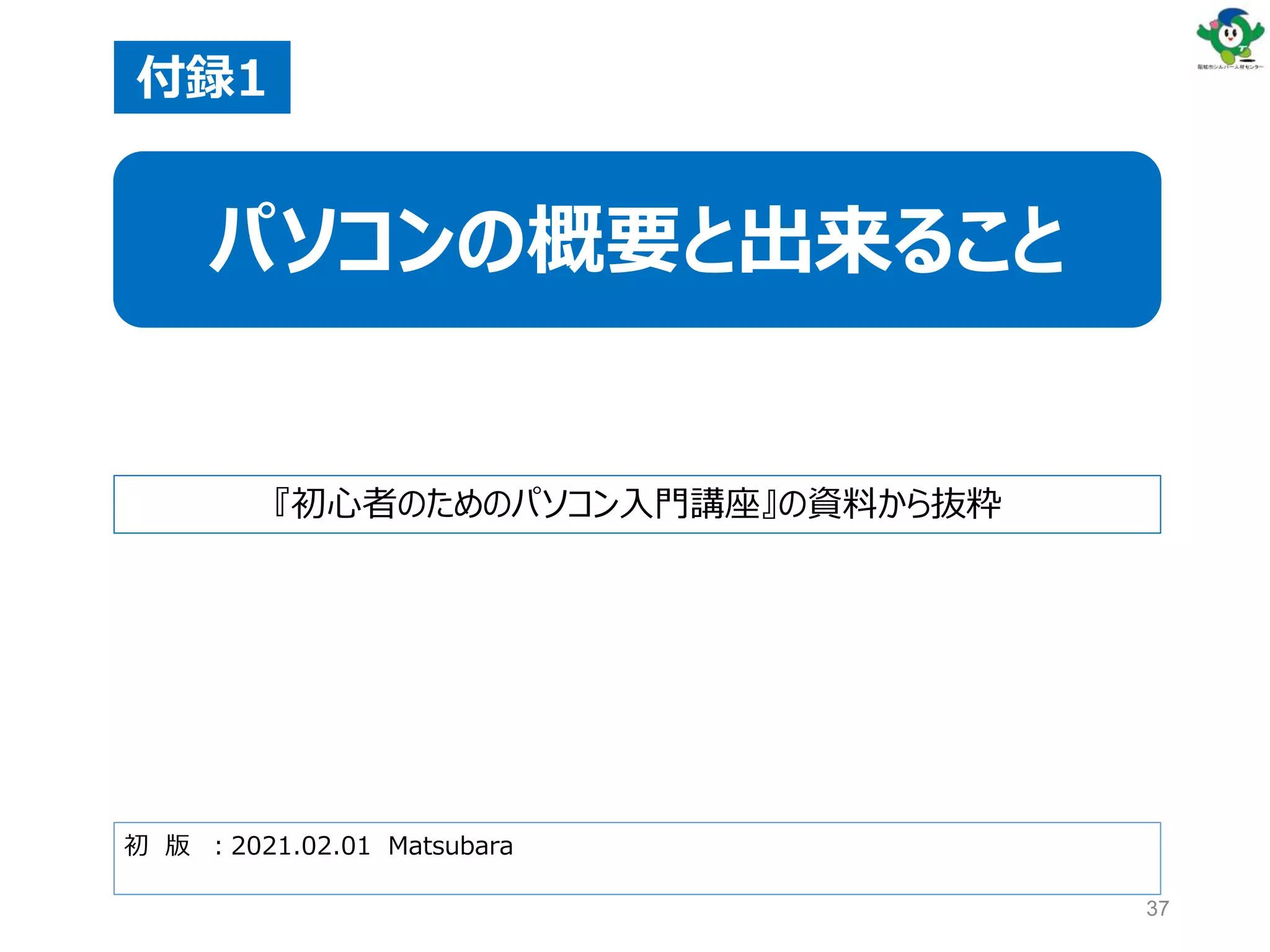 37
初 版 ：2021.02.01 Matsubara
付録1
パソコンの概要と出来ること
『初心者のためのパソコン入門講座』の資料から抜粋
 