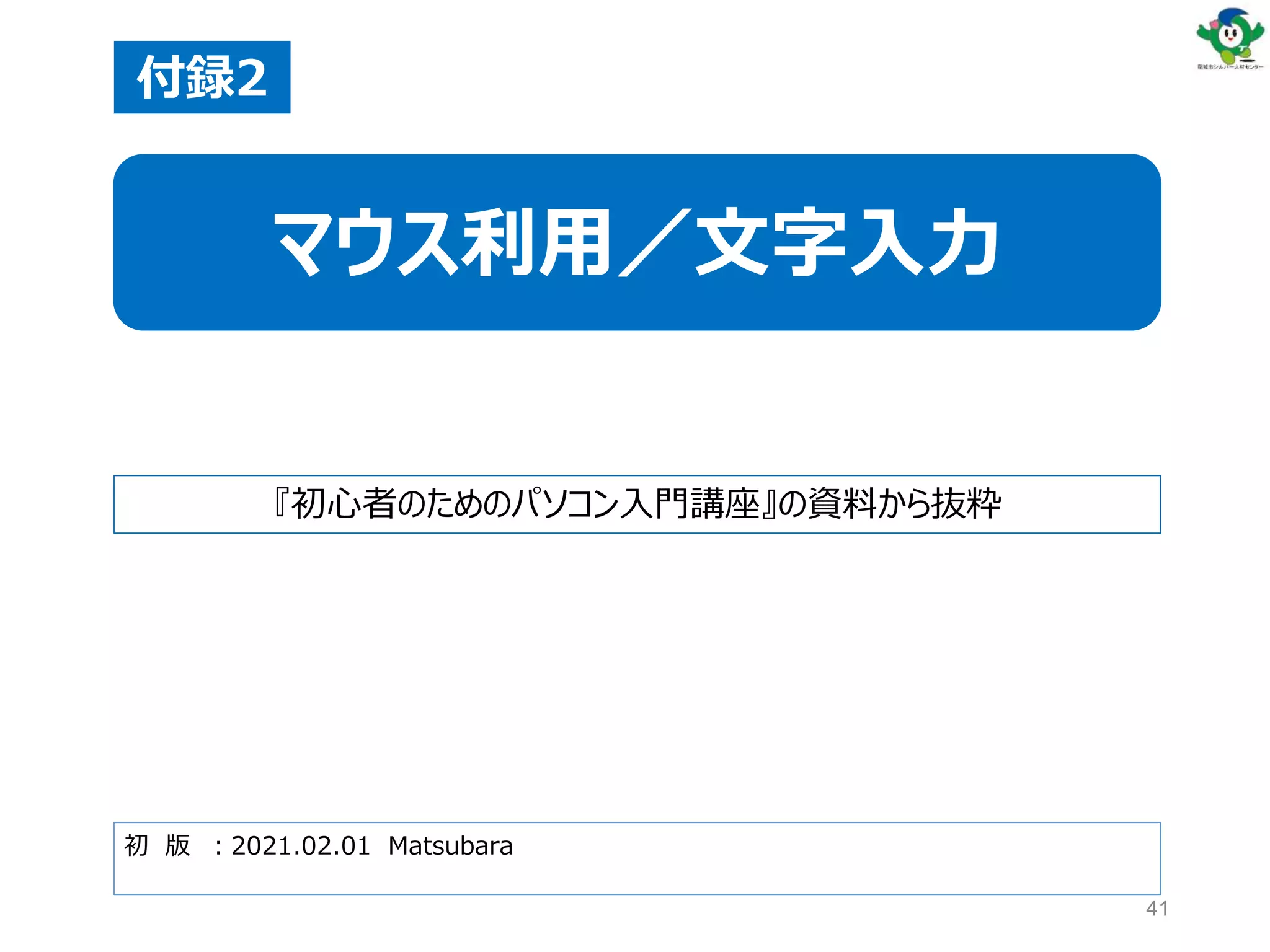 41
初 版 ：2021.02.01 Matsubara
付録2
マウス利用／文字入力
『初心者のためのパソコン入門講座』の資料から抜粋
 