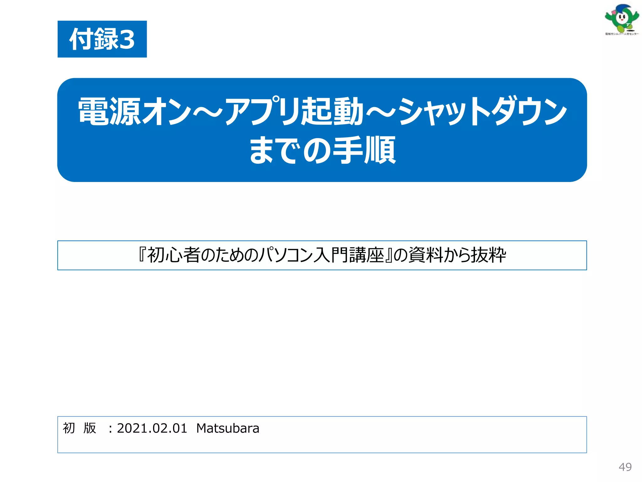 初 版 ：2021.02.01 Matsubara
付録3
電源オン～アプリ起動～シャットダウン
までの手順
『初心者のためのパソコン入門講座』の資料から抜粋
49
 