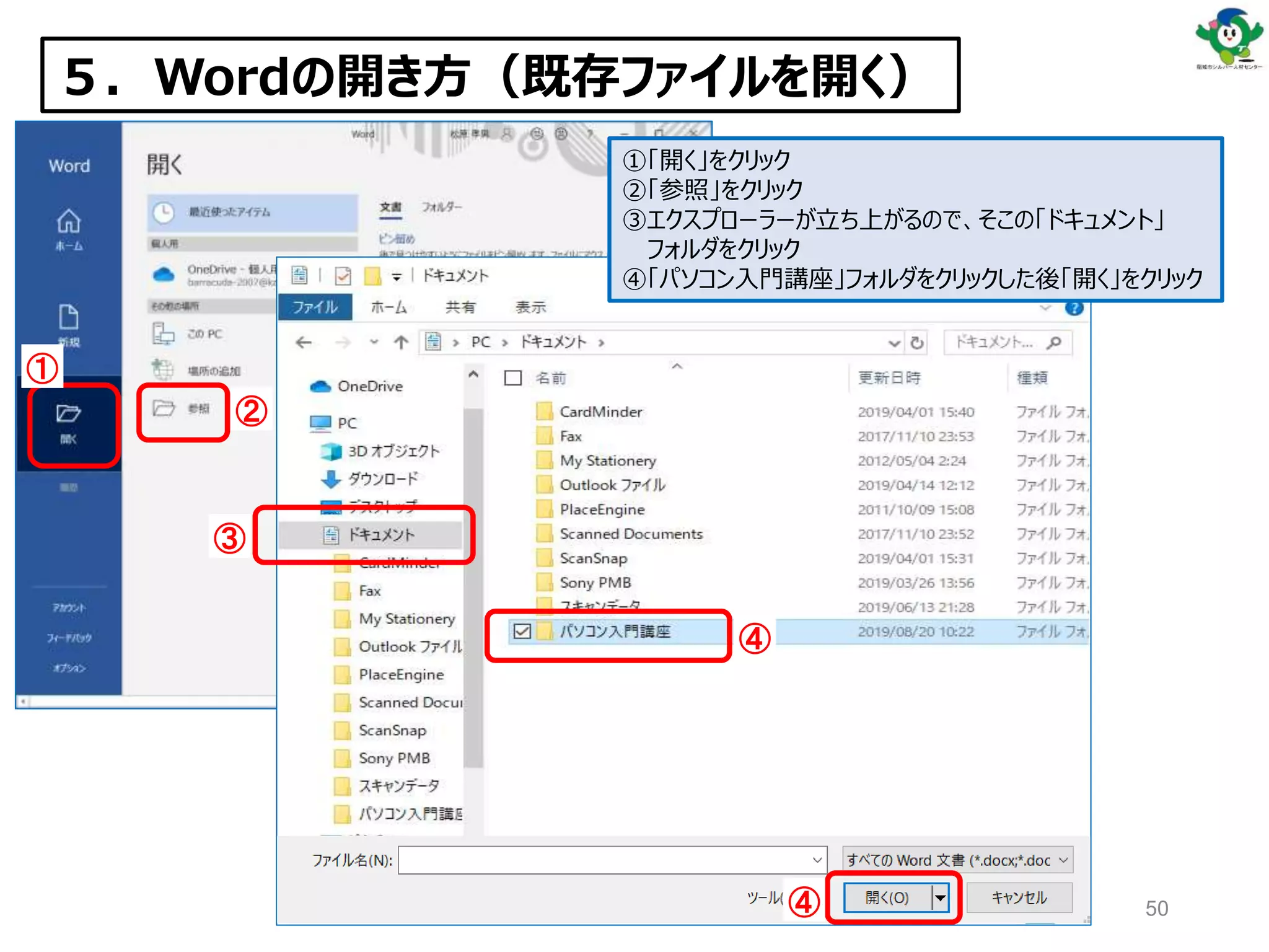 ５．Wordの開き方（既存ファイルを開く）
①
②
③
④
④
①「開く」をクリック
②「参照」をクリック
③エクスプローラーが立ち上がるので、そこの「ドキュメント」
フォルダをクリック
④「パソコン入門講座」フォルダをクリックした後「開く」をクリック
50
 