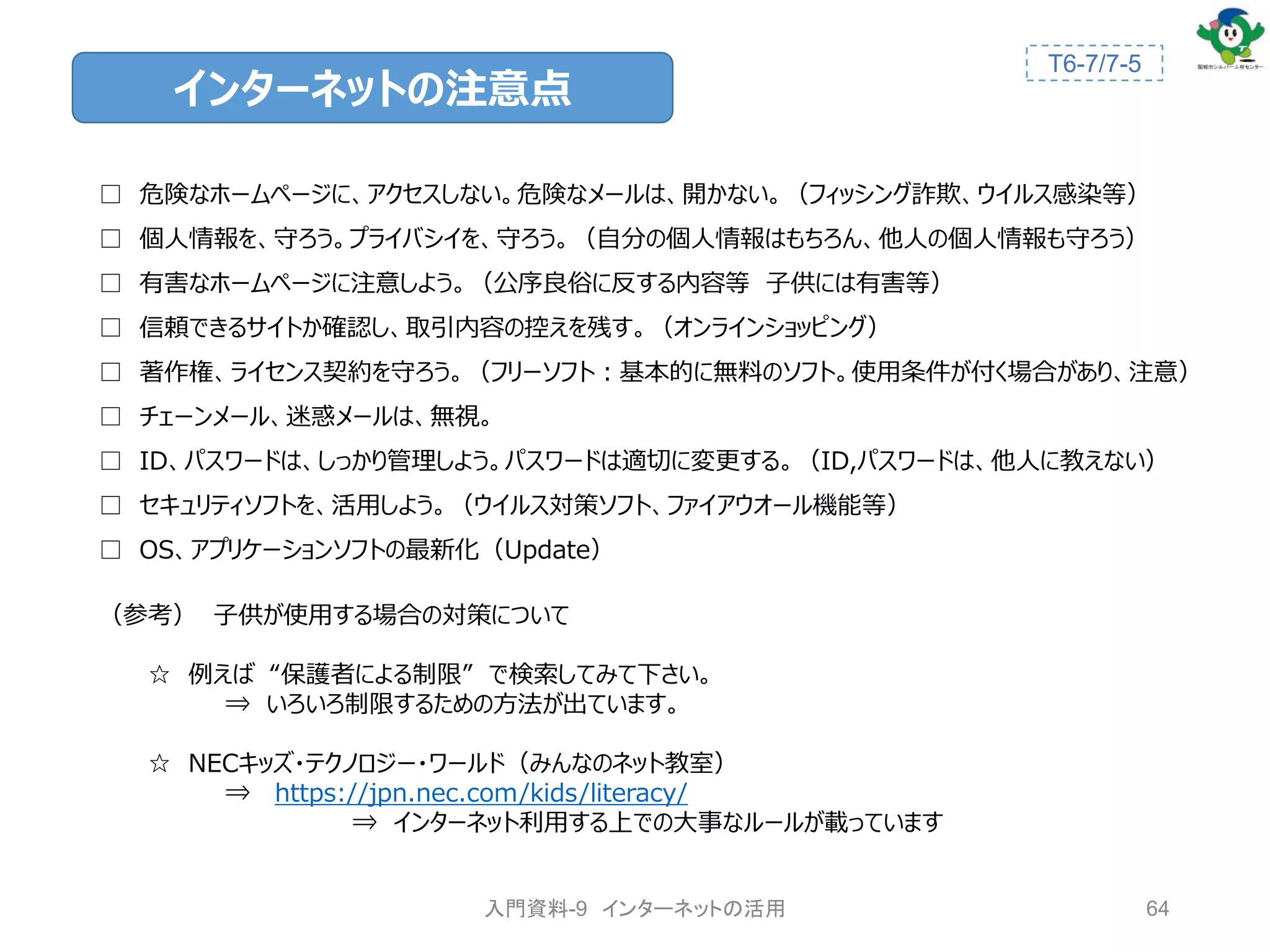 □ 危険なホームページに、アクセスしない。危険なメールは、開かない。（フィッシング詐欺、ウイルス感染等）
□ 個人情報を、守ろう。プライバシイを、守ろう。（自分の個人情報はもちろん、他人の個人情報も守ろう）
□ 有害なホームページに注意しよう。（公序良俗に反する内容等 子供には有害等）
□ 信頼できるサイトか確認し、取引内容の控えを残す。（オンラインショッピング）
□ 著作権、ライセンス契約を守ろう。（フリーソフト：基本的に無料のソフト。使用条件が付く場合があり、注意）
□ チェーンメール、迷惑メールは、無視。
□ ID、パスワードは、しっかり管理しよう。パスワードは適切に変更する。（ID,パスワードは、他人に教えない）
□ セキュリティソフトを、活用しよう。（ウイルス対策ソフト、ファイアウオール機能等）
□ OS、アプリケーションソフトの最新化（Update）
（参考） 子供が使用する場合の対策について
☆ 例えば “保護者による制限” で検索してみて下さい。
⇒ いろいろ制限するための方法が出ています。
☆ NECキッズ・テクノロジー・ワールド（みんなのネット教室）
⇒ https://jpn.nec.com/kids/literacy/
⇒ インターネット利用する上での大事なルールが載っています
インターネットの注意点
64
T6-7/7-5
入門資料-9 インターネットの活用
 