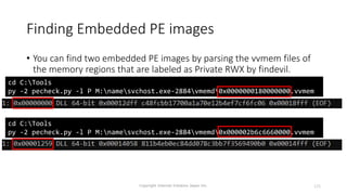 Finding Embedded PE images
Copyright Internet Initiative Japan Inc. 125
• You can find two embedded PE images by parsing the vvmem files of
the memory regions that are labeled as Private RWX by findevil.
cd C:Tools
py -2 pecheck.py -l P M:namesvchost.exe-2884vmemd0x0000000180000000.vvmem
cd C:Tools
py -2 pecheck.py -l P M:namesvchost.exe-2884vmemd0x000002b6c6660000.vvmem
 