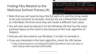 Finding Files Related to the
Malicious Svchost Process (4)
Copyright Internet Initiative Japan Inc. 131
• Note that you will need to input the full path of it and the string needs
to be case-sensitive to recreate. And do not use a PowerShell console
or a Windows Terminal since they will create a different hash value.
• You will also need to execute it on the Windows OS that has the same
partition layout as the victim’s one because of the hash algorithm of
Prefetch.
• And you will also need to use Windows 7 or later to recreate it.
• If you are interested in the hash algorithm, check the URL below.
• https://www.hexacorn.com/blog/2012/06/13/prefetch-hash-calculator-a-
hash-lookup-table-xpvistaw7w2k3w2k8/
 