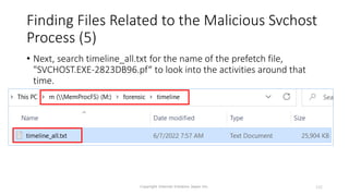Finding Files Related to the Malicious Svchost
Process (5)
Copyright Internet Initiative Japan Inc. 132
• Next, search timeline_all.txt for the name of the prefetch file,
"SVCHOST.EXE-2823DB96.pf“ to look into the activities around that
time.
 