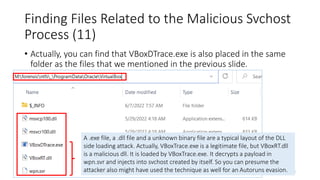 Finding Files Related to the Malicious Svchost
Process (11)
Copyright Internet Initiative Japan Inc. 138
• Actually, you can find that VBoxDTrace.exe is also placed in the same
folder as the files that we mentioned in the previous slide.
A .exe file, a .dll file and a unknown binary file are a typical layout of the DLL
side loading attack. Actually, VBoxTrace.exe is a legitimate file, but VBoxRT.dll
is a malicious dll. It is loaded by VBoxTrace.exe. It decrypts a payload in
wpn.svr and injects into svchost created by itself. So you can presume the
attacker also might have used the technique as well for an Autoruns evasion.
 