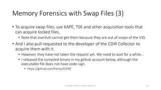 Memory Forensics with Swap Files (3)
• To acquire swap files, use KAPE, TSK and other acquisition tools that
can acquire locked files.
• Note that esentutl cannot get them because they are out of scope of the VSS.
• And I also pull-requested to the developer of the CDIR Collector to
acquire them with it.
• However, they have not taken the request yet. We need to wait for a while…
• I released the compiled binary in my github account below, although the
executable file does not have code-sign.
• https://github.com/herosi/CDIR/
Copyright Internet Initiative Japan Inc. 146
 