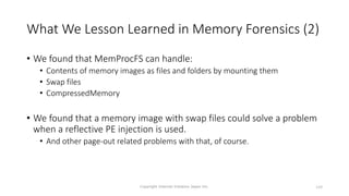 What We Lesson Learned in Memory Forensics (2)
• We found that MemProcFS can handle:
• Contents of memory images as files and folders by mounting them
• Swap files
• CompressedMemory
• We found that a memory image with swap files could solve a problem
when a reflective PE injection is used.
• And other page-out related problems with that, of course.
Copyright Internet Initiative Japan Inc. 149
 