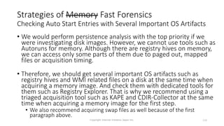 Strategies of Memory Fast Forensics
Checking Auto Start Entries with Several Important OS Artifacts
• We would perform persistence analysis with the top priority if we
were investigating disk images. However, we cannot use tools such as
Autoruns for memory. Although there are registry hives on memory,
we can access only some parts of them due to paged out, mapped
files or acquisition timing.
• Therefore, we should get several important OS artifacts such as
registry hives and WMI related files on a disk at the same time when
acquiring a memory image. And check them with dedicated tools for
them such as Registry Explorer. That is why we recommend using a
triaged acquisition tool such as KAPE and CDIR-Collector at the same
time when acquiring a memory image for the first step.
• We also recommend acquiring swap files as well because of the first
paragraph above.
Copyright Internet Initiative Japan Inc. 150
 