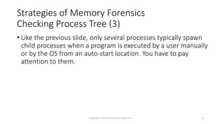 Strategies of Memory Forensics
Checking Process Tree (3)
• Like the previous slide, only several processes typically spawn
child processes when a program is executed by a user manually
or by the OS from an auto-start location. You have to pay
attention to them.
Copyright Internet Initiative Japan Inc. 16
 