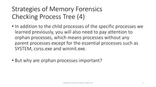 Strategies of Memory Forensics
Checking Process Tree (4)
• In addition to the child processes of the specific processes we
learned previously, you will also need to pay attention to
orphan processes, which means processes without any
parent processes except for the essential processes such as
SYSTEM, csrss.exe and wininit.exe.
• But why are orphan processes important?
Copyright Internet Initiative Japan Inc. 17
 