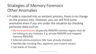 Strategies of Memory Forensics
Other Anomalies
• If code is injected into an existent process, there is no change
on the process tree. However, you can still find some
anomalies even if you are under the situation by checking
particular data such as:
• Memory permission (Especially RWX/RX memory regions that do
not belong to any modules. E.g. private RWX/RX and mapped
memory RWX/RX)
• External communications (We have already checked)
• Handles (By checking files, registries and mutant values)
• Call stacks of threads
Copyright Internet Initiative Japan Inc. 25
 