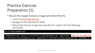 Practice Exercise
Preparation (1)
• Mount the target memory image with MemProcFS.
• Launch a command prompt.
• Navigate to the MemProcFS folder.
• Mount the memory image and swap files for "case1" with the following
commands.
Copyright Internet Initiative Japan Inc. 29
cd C:toolsMemProcFS
.MemProcFS.exe -device C:Artifactscase1physmem.raw -pagefile0
C:Artifactscase1pagefile.sys -pagefile1 C:Artifactscase1swapfile.sys -forensic 2
Enter this in a single line.
 