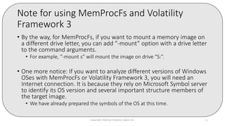 Note for using MemProcFs and Volatility
Framework 3
• By the way, for MemProcFs, if you want to mount a memory image on
a different drive letter, you can add “-mount” option with a drive letter
to the command arguments.
• For example, “-mount s” will mount the image on drive “S:”.
• One more notice: If you want to analyze different versions of Windows
OSes with MemProcFs or Volatility Framework 3, you will need an
Internet connection. It is because they rely on Microsoft Symbol server
to identify its OS version and several important structure members of
the target image.
• We have already prepared the symbols of the OS at this time.
Copyright Internet Initiative Japan Inc. 31
 