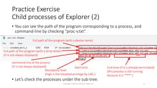 Practice Exercise
Child processes of Explorer (2)
• You can see the path of the program corresponding to a process, and
command-line by checking "proc-v.txt".
• Let’s check the processes under the sub-tree.
Copyright Internet Initiative Japan Inc. 35
Full path of the program (with a drive letter)
(It is not always displayed)
command-line of the process
(It is not always displayed) Start time End time (if it is already terminated)
(this process is still running
because it is “***”.)
Full path of the program (with a device name)
Mandatory level
(High is the elevated privilege by UAC.)
 