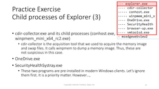 Practice Exercise
Child processes of Explorer (3)
• cdir-collector.exe and its child processes (conhost.exe,
winpmem_mini_x64_rc2.exe)
• cdir-collector is the acquisition tool that we used to acquire the memory image
and swap files. It calls winpmem to dump a memory image. Thus, these are
not suspicious in this case.
• OneDrive.exe
• SecurityHealthSystray.exe
• These two programs are pre-installed in modern Windows clients. Let’s ignore
them first. It is a priority matter. However…,
Copyright Internet Initiative Japan Inc. 36
 