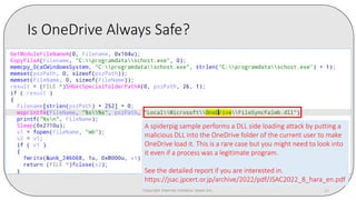 Is OneDrive Always Safe?
Copyright Internet Initiative Japan Inc. 37
A spiderpig sample performs a DLL side loading attack by putting a
malicious DLL into the OneDrive folder of the current user to make
OneDrive load it. This is a rare case but you might need to look into
it even if a process was a legitimate program.
See the detailed report if you are interested in.
https://jsac.jpcert.or.jp/archive/2022/pdf/JSAC2022_8_hara_en.pdf
 